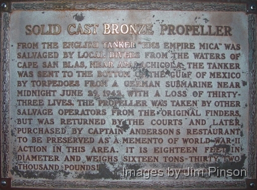 The caption on the memorial plack for the Empire Mica propeller now located at Captain Anderson's Restaurant on Panama City Beach Florida reads as follows:  SOLID CAST BRONZE PROPELLER  FROM THE ENGLISH TANKER HMS EMPIRE MICA WAS  SALVAGED BY LOCAL DIVERS FROM THE WATERS OF  CAPE SAN BLAS, NEAR APALACHICOLA. THE TANKER  WAS SENT TO THE BOTTOM OF THE GULF OF MEXICO  BY TORPEDOES FROM A GERNAN SUBMARINE NEAR  MIDNIGHT JUNE 29, 1942, WITH A LOSS OF THIRTY-  THREE LIVES. THE PROPELLER WAS TAKEN BY OTHER  SALVAGE OPERATORS FROM THE ORIGINAL FINDERS,  BUT WAS RETURNED BY THE COURTS AND LATER  PURCHASED BY CAPTAIN ANDERSONS RESTAURANT  TO BE PRESERVED AS A MEMENTO OF WORLD WAR II  ACTION IN THIS AREA.  IT IS EIGHTEEN FEET IN  DIAMETER AND WEIGHS SIXTEEN TONS-THIRTY TWO  THOUSAND POUNDS!  ERECTED NOVEMBER 1983 